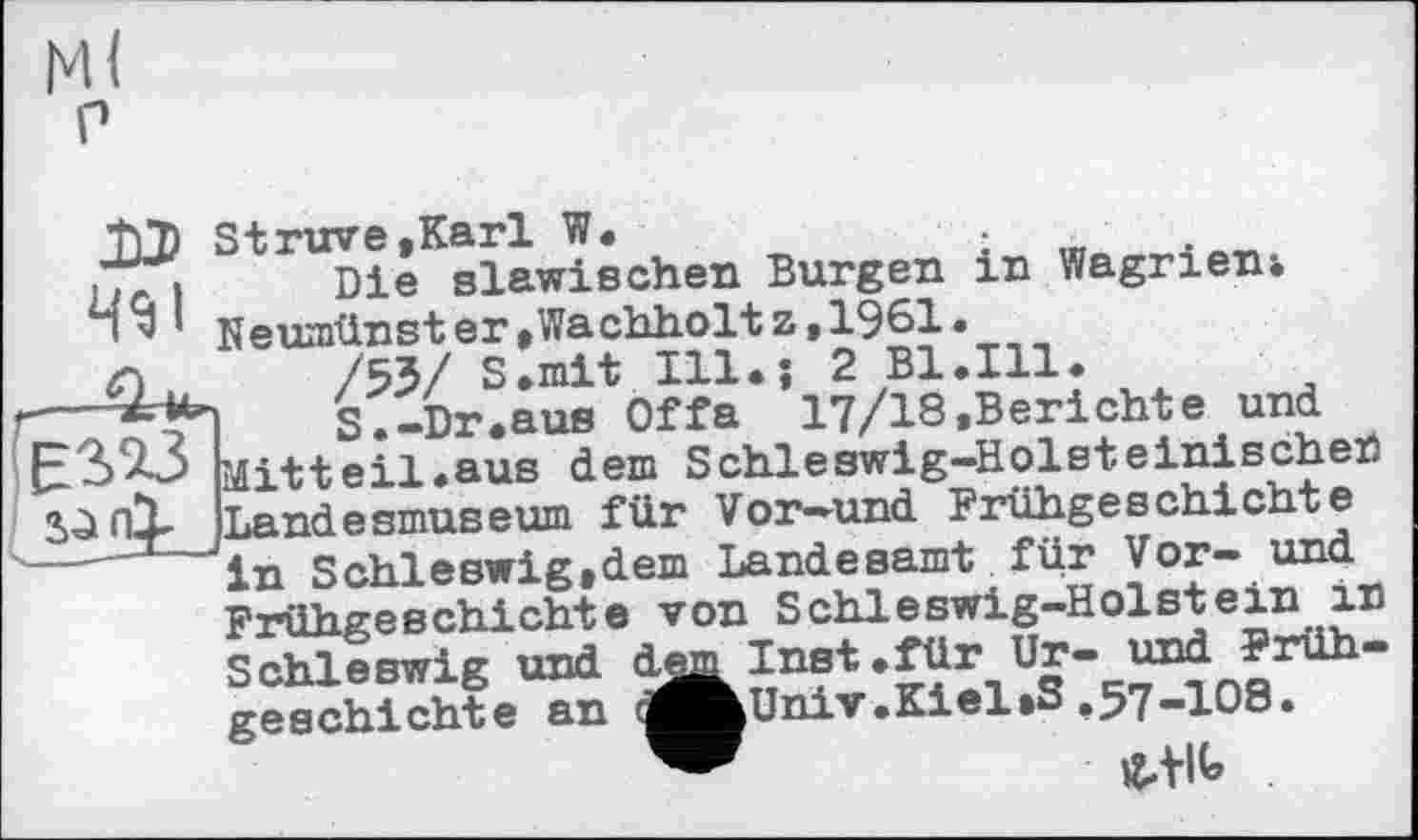 ﻿М<
P
.TT.	Die slawischen Burgen in Wagrieni
Пv’ Neumünster,Wachholtz,1981.
л	/53/ S.mit m*î 2
1--S.-Dr.aus Offa 17/18.Berichte und
£3*23 Mittel!.aus dem Schleswig-Holsteinischen
Sä
Landesmuseum für Vor-und Frühgeschichte in Schleswig,dem Landesamt für Vor— und Frühgeschichte von Schleswig-Holstein in Schleswig und
geechichte an «kUniv.Kiel»3 ,57-108.
«.tlt